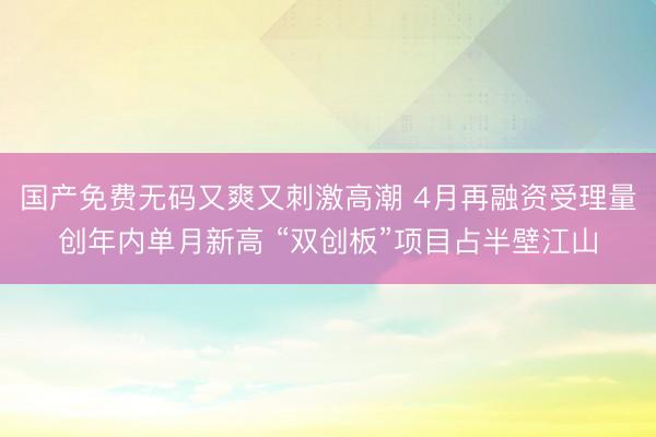 国产免费无码又爽又刺激高潮 4月再融资受理量创年内单月新高 “双创板”项目占半壁江山