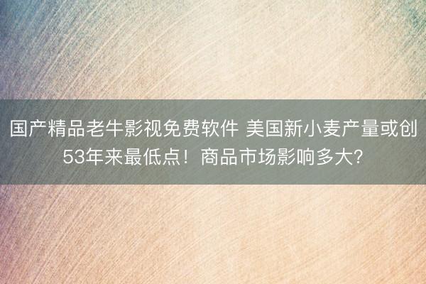 国产精品老牛影视免费软件 美国新小麦产量或创53年来最低点！商品市场影响多大？