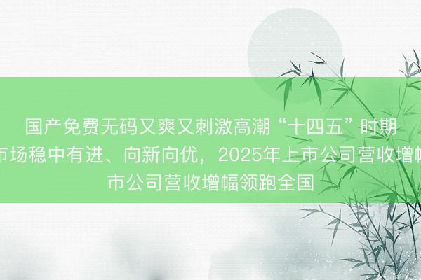 国产免费无码又爽又刺激高潮 “十四五” 时期深圳资本市场稳中有进、向新向优，2025年上市公司营收增幅领跑全国