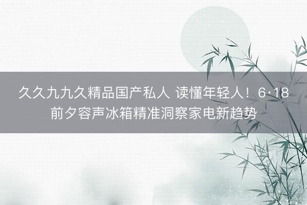 久久九九久精品国产私人 读懂年轻人！6·18前夕容声冰箱精准洞察家电新趋势