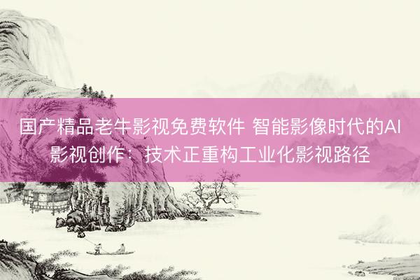 国产精品老牛影视免费软件 智能影像时代的AI影视创作：技术正重构工业化影视路径