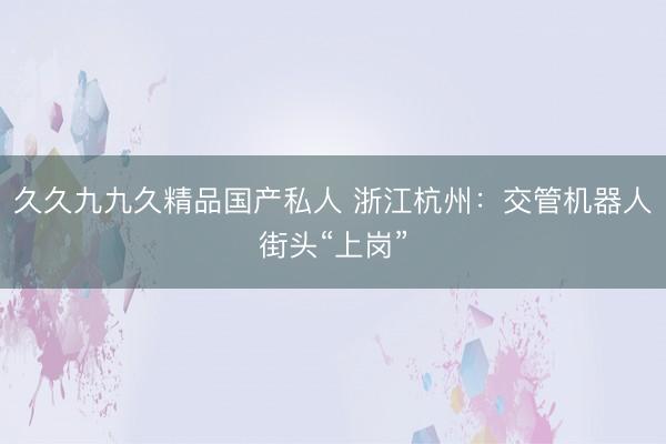 久久九九久精品国产私人 浙江杭州：交管机器人街头“上岗”