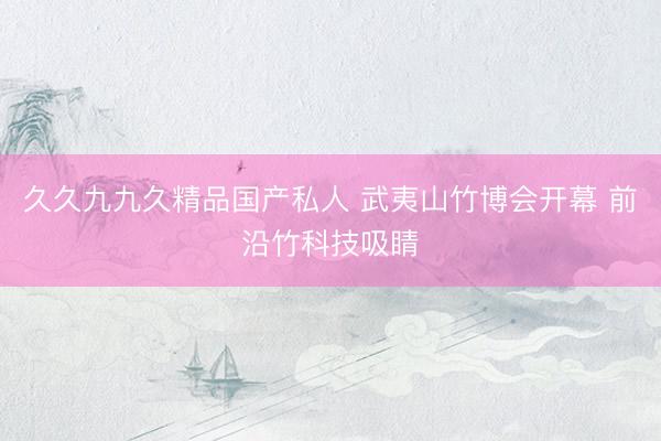 久久九九久精品国产私人 武夷山竹博会开幕 前沿竹科技吸睛