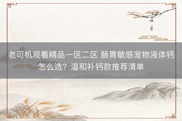 老司机观看精品一区二区 肠胃敏感宠物液体钙怎么选？温和补钙款推荐清单