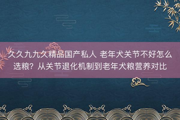 久久九九久精品国产私人 老年犬关节不好怎么选粮？从关节退化机制到老年犬粮营养对比