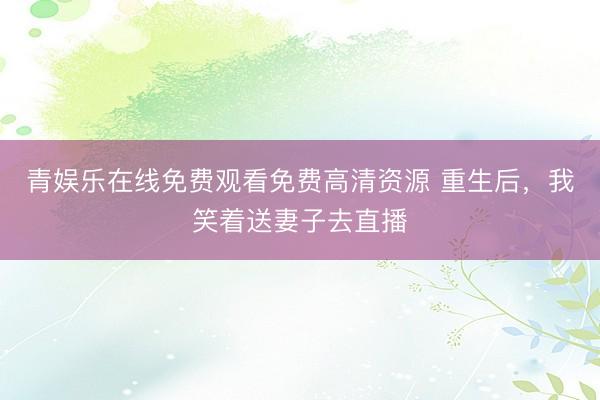 青娱乐在线免费观看免费高清资源 重生后，我笑着送妻子去直播