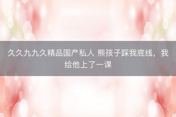 久久九九久精品国产私人 熊孩子踩我底线，我给他上了一课