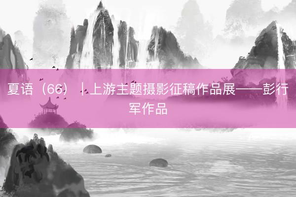 夏语（66）｜上游主题摄影征稿作品展——彭行军作品