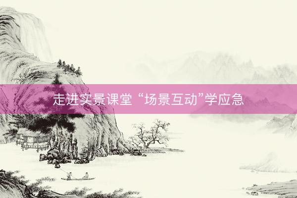 走进实景课堂 “场景互动”学应急