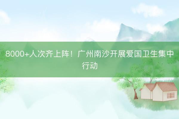 8000+人次齐上阵！广州南沙开展爱国卫生集中行动