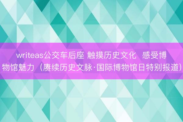 writeas公交车后座 触摸历史文化  感受博物馆魅力（赓续历史文脉·国际博物馆日特别报道）