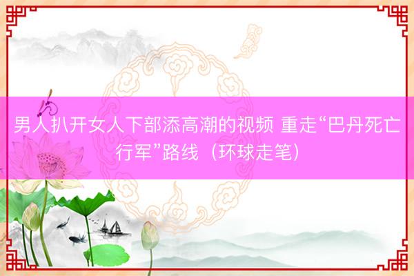 男人扒开女人下部添高潮的视频 重走“巴丹死亡行军”路线（环球走笔）