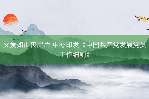 父爱如山丧尸片 中办印发《中国共产党发展党员工作细则》