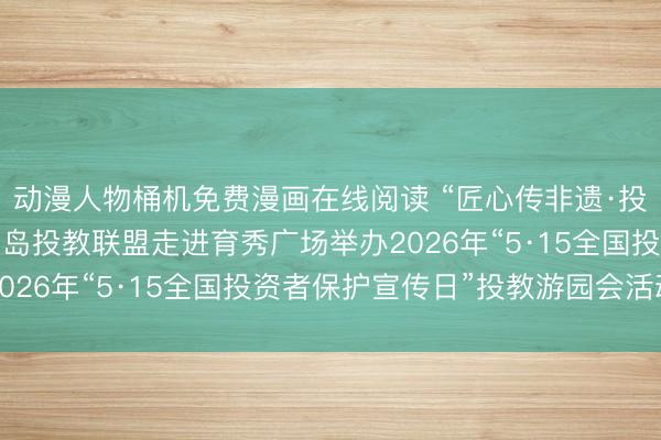 动漫人物桶机免费漫画在线阅读 “匠心传非遗·投保护权益”——厦门鹭岛投教联盟走进育秀广场举办2026年“5·15全国投资者保护宣传日”投教游园会活动