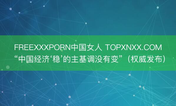 FREEXXXPORN中国女人 TOPXNXX.COM “中国经济‘稳’的主基调没有变”（权威发布）