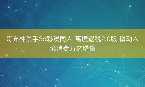 哥布林杀手3d彩漫同人 离境退税2.0版 撬动入境消费万亿增量