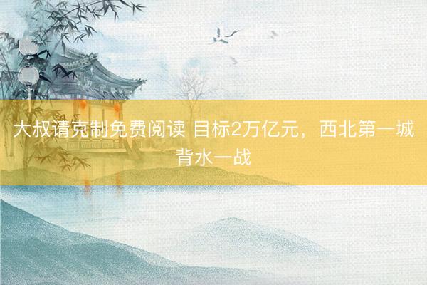 大叔请克制免费阅读 目标2万亿元，西北第一城背水一战