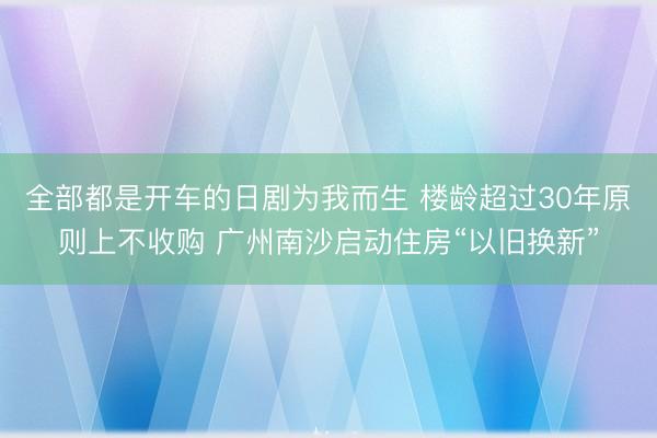 全部都是开车的日剧为我而生 楼龄超过30年原则上不收购 广州南沙启动住房“以旧换新”