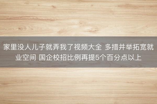 家里没人儿子就弄我了视频大全 多措并举拓宽就业空间 国企校招比例再提5个百分点以上