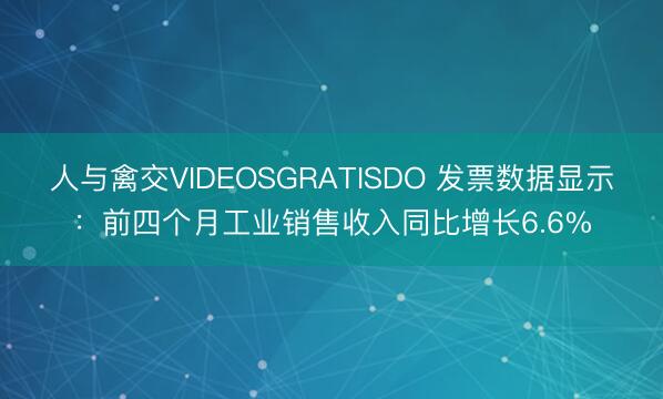 人与禽交VIDEOSGRATISDO 发票数据显示：前四个月工业销售收入同比增长6.6%