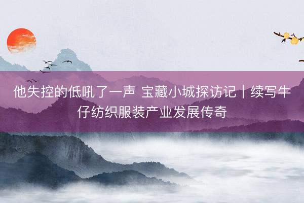 他失控的低吼了一声 宝藏小城探访记｜续写牛仔纺织服装产业发展传奇