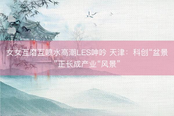 女女互磨互喷水高潮LES呻吟 天津：科创“盆景”正长成产业“风景”