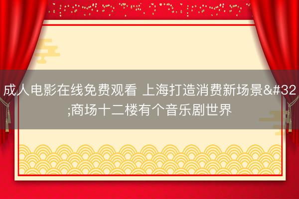 成人电影在线免费观看 上海打造消费新场景 商场十二楼有个音乐剧世界