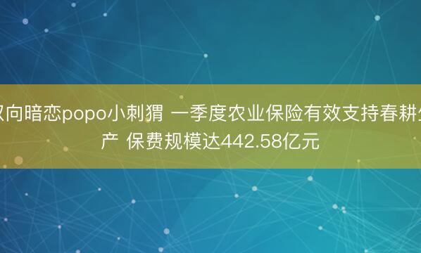 双向暗恋popo小刺猬 一季度农业保险有效支持春耕生产 保费规模达442.58亿元