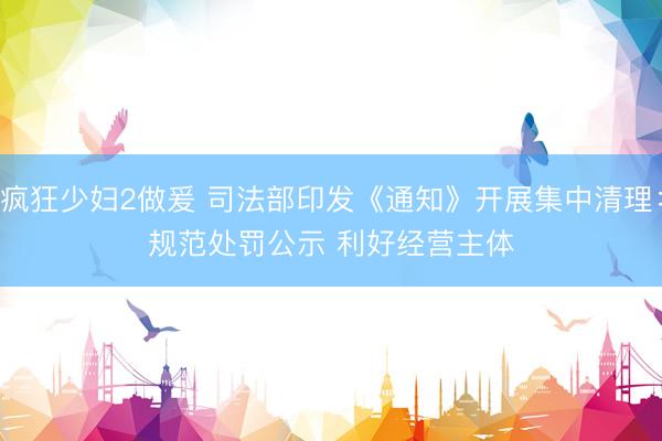 疯狂少妇2做爰 司法部印发《通知》开展集中清理：规范处罚公示 利好经营主体