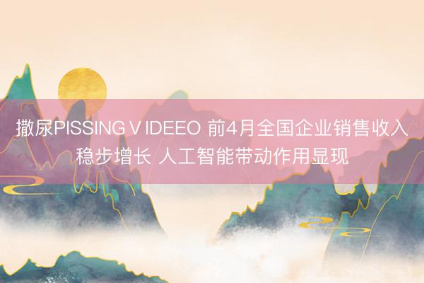 撒尿PISSINGⅤIDEEO 前4月全国企业销售收入稳步增长 人工智能带动作用显现