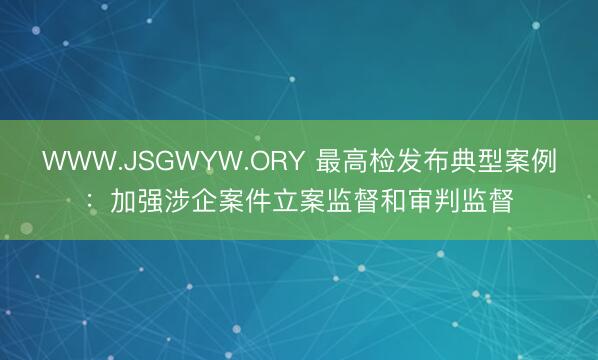 WWW.JSGWYW.ORY 最高检发布典型案例：加强涉企案件立案监督和审判监督