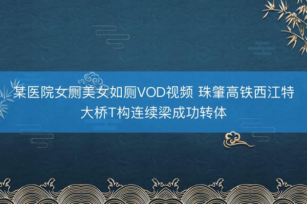 某医院女厕美女如厕VOD视频 珠肇高铁西江特大桥T构连续梁成功转体