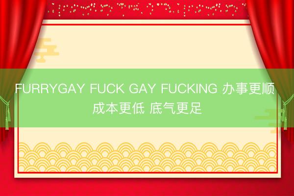 FURRYGAY FUCK GAY FUCKING 办事更顺 成本更低 底气更足