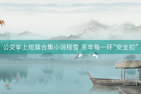 公交车上短篇合集小说程雪 系牢每一环“安全扣”