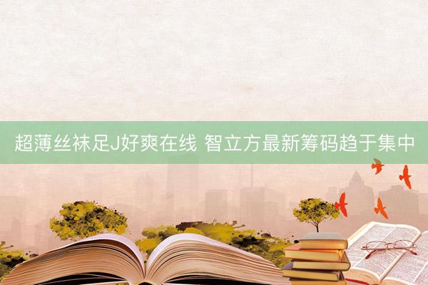 超薄丝袜足J好爽在线 智立方最新筹码趋于集中