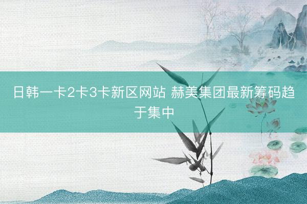 日韩一卡2卡3卡新区网站 赫美集团最新筹码趋于集中