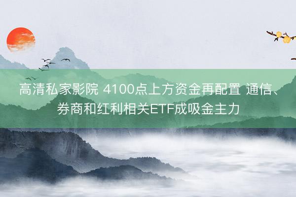 高清私家影院 4100点上方资金再配置 通信、券商和红利相关ETF成吸金主力