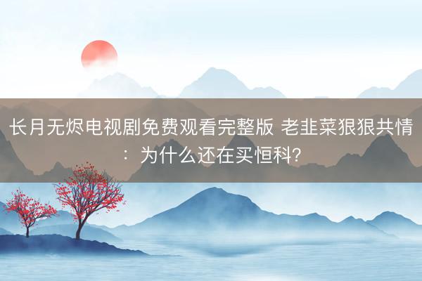 长月无烬电视剧免费观看完整版 老韭菜狠狠共情：为什么还在买恒科？