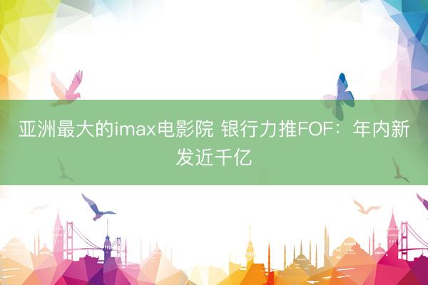 亚洲最大的imax电影院 银行力推FOF：年内新发近千亿