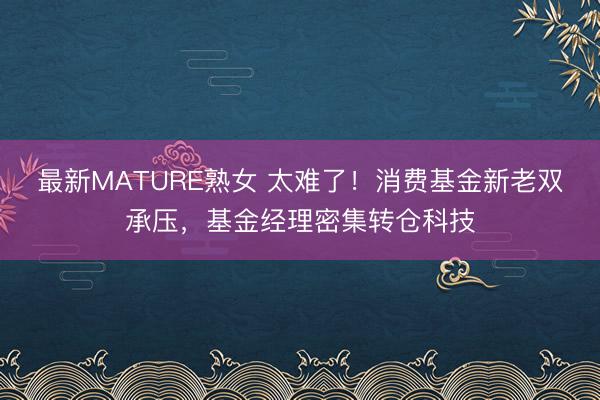 最新MATURE熟女 太难了！消费基金新老双承压，基金经理密集转仓科技