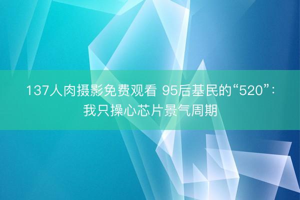 137人肉摄影免费观看 95后基民的“520”：我只操心芯片景气周期