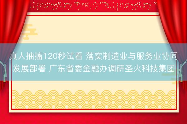 真人抽搐120秒试看 落实制造业与服务业协同发展部署 广东省委金融办调研圣火科技集团
