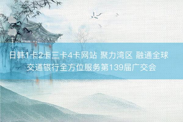 日韩1卡2卡三卡4卡网站 聚力湾区 融通全球  交通银行全方位服务第139届广交会