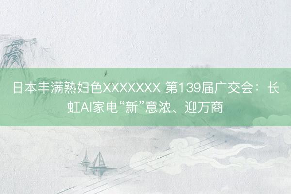 日本丰满熟妇色XXXXXXX 第139届广交会:长虹AI家电“新”意浓、迎万商