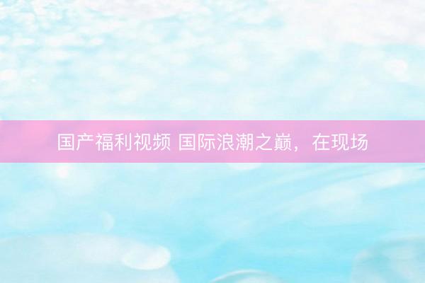 国产福利视频 国际浪潮之巅，在现场