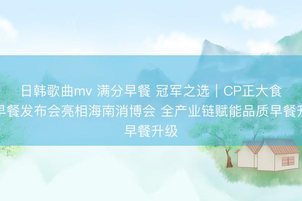 日韩歌曲mv 满分早餐 冠军之选｜CP正大食品早餐发布会亮相海南消博会 全产业链赋能品质早餐升级