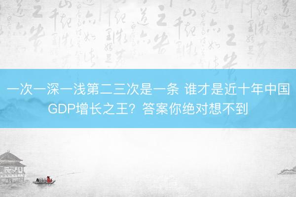 一次一深一浅第二三次是一条 谁才是近十年中国GDP增长之王？答案你绝对想不到