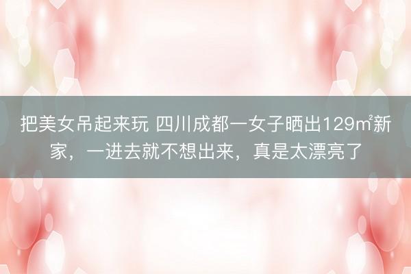 把美女吊起来玩 四川成都一女子晒出129㎡新家，一进去就不想出来，真是太漂亮了