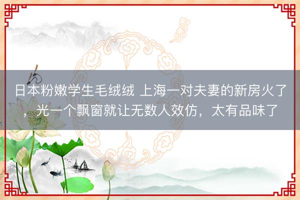 日本粉嫩学生毛绒绒 上海一对夫妻的新房火了，光一个飘窗就让无数人效仿，太有品味了