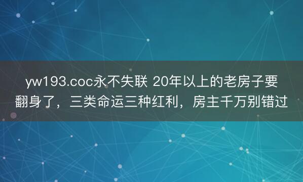 yw193.coc永不失联 20年以上的老房子要翻身了，三类命运三种红利，房主千万别错过